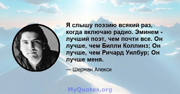 Я слышу поэзию всякий раз, когда включаю радио. Эминем - лучший поэт, чем почти все. Он лучше, чем Билли Коллинз; Он лучше, чем Ричард Уилбур; Он лучше меня.