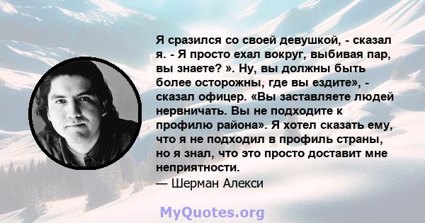 Я сразился со своей девушкой, - сказал я. - Я просто ехал вокруг, выбивая пар, вы знаете? ». Ну, вы должны быть более осторожны, где вы ездите», - сказал офицер. «Вы заставляете людей нервничать. Вы не подходите к