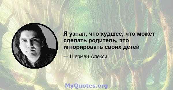 Я узнал, что худшее, что может сделать родитель, это игнорировать своих детей