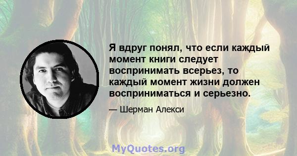 Я вдруг понял, что если каждый момент книги следует воспринимать всерьез, то каждый момент жизни должен восприниматься и серьезно.