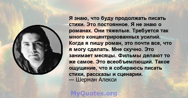 Я знаю, что буду продолжать писать стихи. Это постоянное. Я не знаю о романах. Они тяжелые. Требуется так много концентрированных усилий. Когда я пишу роман, это почти все, что я могу сделать. Мне скучно. Это занимает