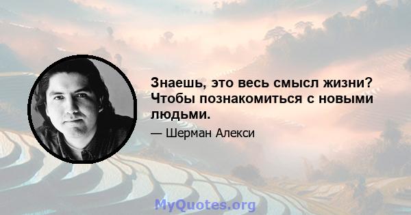 Знаешь, это весь смысл жизни? Чтобы познакомиться с новыми людьми.