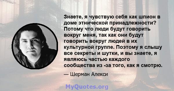 Знаете, я чувствую себя как шпион в доме этнической принадлежности? Потому что люди будут говорить вокруг меня, так как они будут говорить вокруг людей в их культурной группе. Поэтому я слышу все секреты и шутки, и вы