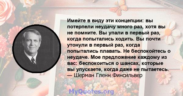 Имейте в виду эти концепции: вы потерпели неудачу много раз, хотя вы не помните. Вы упали в первый раз, когда попытались ходить. Вы почти утонули в первый раз, когда попытались плавать. Не беспокойтесь о неудаче. Мое