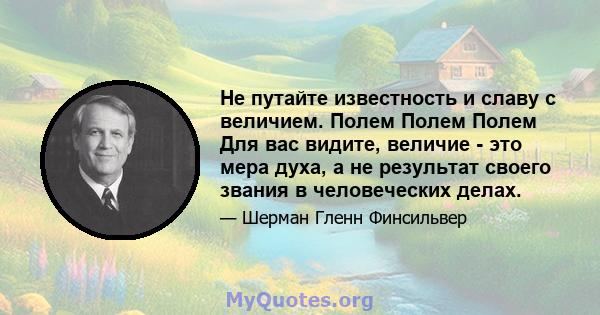 Не путайте известность и славу с величием. Полем Полем Полем Для вас видите, величие - это мера духа, а не результат своего звания в человеческих делах.