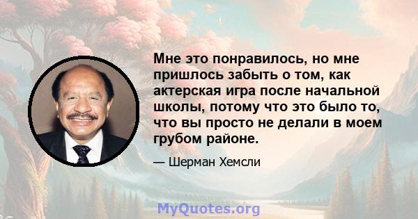 Мне это понравилось, но мне пришлось забыть о том, как актерская игра после начальной школы, потому что это было то, что вы просто не делали в моем грубом районе.