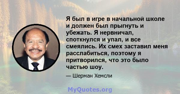 Я был в игре в начальной школе и должен был прыгнуть и убежать. Я нервничал, споткнулся и упал, и все смеялись. Их смех заставил меня расслабиться, поэтому я притворился, что это было частью шоу.