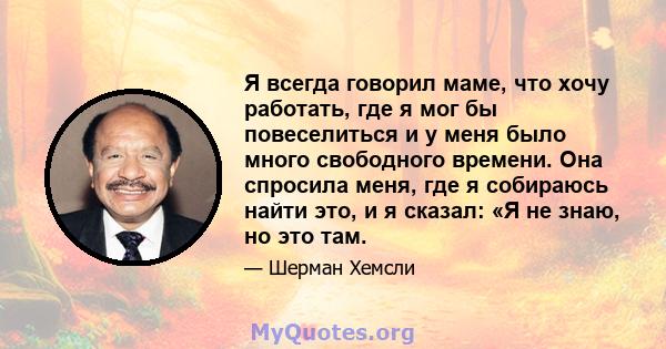 Я всегда говорил маме, что хочу работать, где я мог бы повеселиться и у меня было много свободного времени. Она спросила меня, где я собираюсь найти это, и я сказал: «Я не знаю, но это там.