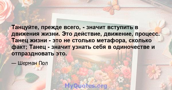 Танцуйте, прежде всего, - значит вступить в движения жизни. Это действие, движение, процесс. Танец жизни - это не столько метафора, сколько факт; Танец - значит узнать себя в одиночестве и отпраздновать это.