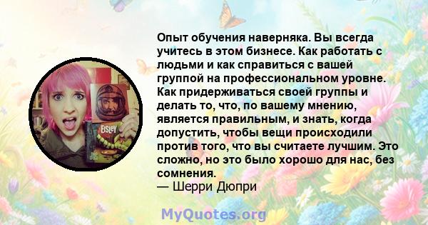 Опыт обучения наверняка. Вы всегда учитесь в этом бизнесе. Как работать с людьми и как справиться с вашей группой на профессиональном уровне. Как придерживаться своей группы и делать то, что, по вашему мнению, является