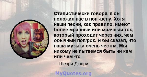 Стилистически говоря, я бы положил нас в поп -вену. Хотя наши песни, как правило, имеют более мрачный или мрачный ток, который проходит через них, чем обычный поп/рок. Я бы сказал, что наша музыка очень честна. Мы