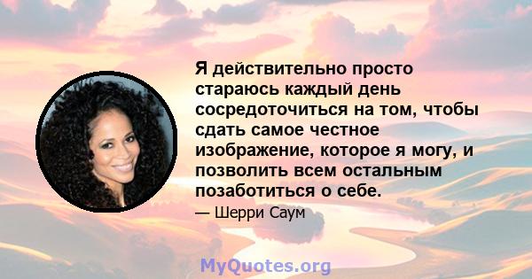 Я действительно просто стараюсь каждый день сосредоточиться на том, чтобы сдать самое честное изображение, которое я могу, и позволить всем остальным позаботиться о себе.