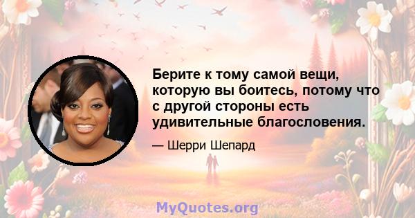 Берите к тому самой вещи, которую вы боитесь, потому что с другой стороны есть удивительные благословения.