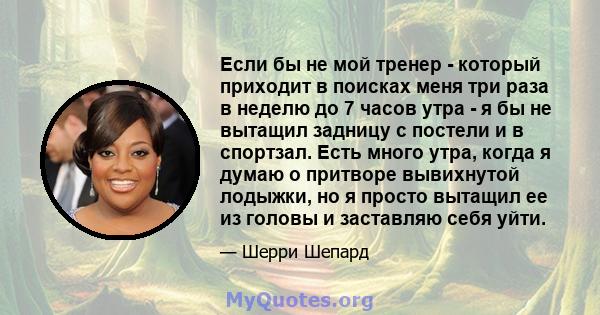 Если бы не мой тренер - который приходит в поисках меня три раза в неделю до 7 часов утра - я бы не вытащил задницу с постели и в спортзал. Есть много утра, когда я думаю о притворе вывихнутой лодыжки, но я просто