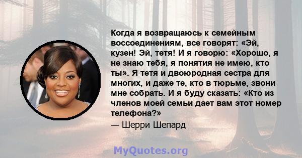 Когда я возвращаюсь к семейным воссоединениям, все говорят: «Эй, кузен! Эй, тетя! И я говорю: «Хорошо, я не знаю тебя, я понятия не имею, кто ты». Я тетя и двоюродная сестра для многих, и даже те, кто в тюрьме, звони