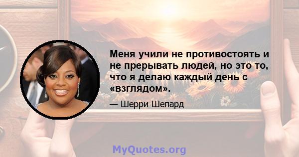 Меня учили не противостоять и не прерывать людей, но это то, что я делаю каждый день с «взглядом».