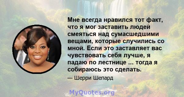 Мне всегда нравился тот факт, что я мог заставить людей смеяться над сумасшедшими вещами, которые случились со мной. Если это заставляет вас чувствовать себя лучше, я падаю по лестнице ... тогда я собираюсь это сделать.