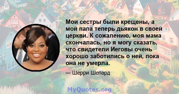 Мои сестры были крещены, а мой папа теперь дьякон в своей церкви. К сожалению, моя мама скончалась, но я могу сказать, что свидетели Иеговы очень хорошо заботились о ней, пока она не умерла.