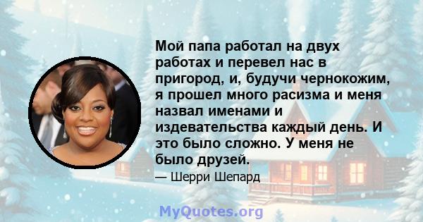 Мой папа работал на двух работах и ​​перевел нас в пригород, и, будучи чернокожим, я прошел много расизма и меня назвал именами и издевательства каждый день. И это было сложно. У меня не было друзей.