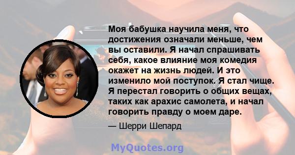 Моя бабушка научила меня, что достижения означали меньше, чем вы оставили. Я начал спрашивать себя, какое влияние моя комедия окажет на жизнь людей. И это изменило мой поступок. Я стал чище. Я перестал говорить о общих