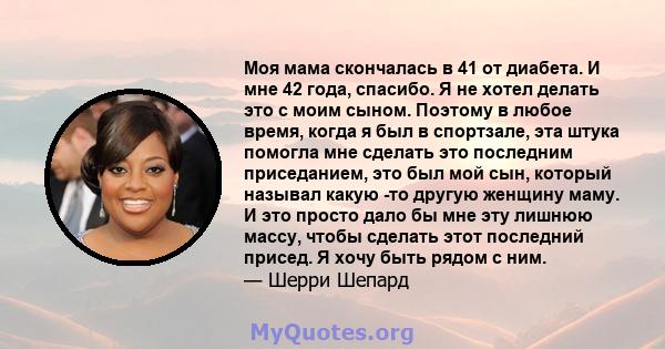 Моя мама скончалась в 41 от диабета. И мне 42 года, спасибо. Я не хотел делать это с моим сыном. Поэтому в любое время, когда я был в спортзале, эта штука помогла мне сделать это последним приседанием, это был мой сын,