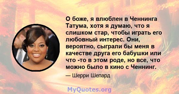 О боже, я влюблен в Ченнинга Татума, хотя я думаю, что я слишком стар, чтобы играть его любовный интерес. Они, вероятно, сыграли бы меня в качестве друга его бабушки или что -то в этом роде, но все, что можно было в