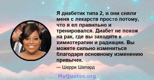 Я диабетик типа 2, и они сняли меня с лекарств просто потому, что я ел правильно и тренировался. Диабет не похож на рак, где вы заходите к химиотерапии и радиации. Вы можете сильно измениться благодаря основному