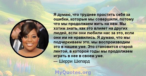 Я думаю, что труднее простить себя за ошибки, которые мы совершили, потому что мы продолжаем жить на нем. Мы хотим знать, как это влияет на других людей, если они любили нас за это, если они им не нравились. Я думаю,