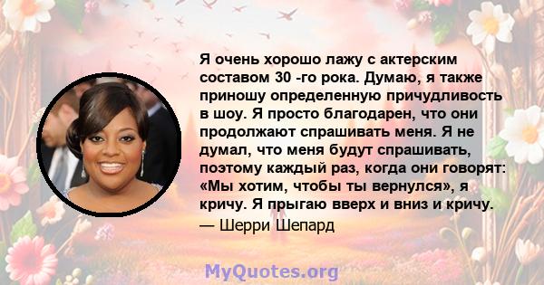 Я очень хорошо лажу с актерским составом 30 -го рока. Думаю, я также приношу определенную причудливость в шоу. Я просто благодарен, что они продолжают спрашивать меня. Я не думал, что меня будут спрашивать, поэтому