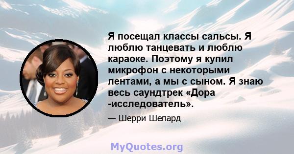 Я посещал классы сальсы. Я люблю танцевать и люблю караоке. Поэтому я купил микрофон с некоторыми лентами, а мы с сыном. Я знаю весь саундтрек «Дора -исследователь».