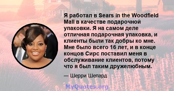 Я работал в Sears in the Woodfield Mall в качестве подарочной упаковки. Я на самом деле отличная подарочная упаковка, и клиенты были так добры ко мне. Мне было всего 16 лет, и в конце концов Сирс поставил меня в