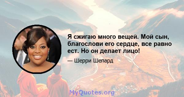 Я сжигаю много вещей. Мой сын, благослови его сердце, все равно ест. Но он делает лицо!