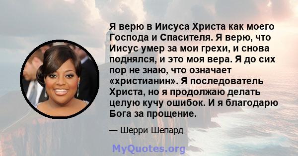 Я верю в Иисуса Христа как моего Господа и Спасителя. Я верю, что Иисус умер за мои грехи, и снова поднялся, и это моя вера. Я до сих пор не знаю, что означает «христианин». Я последователь Христа, но я продолжаю делать 