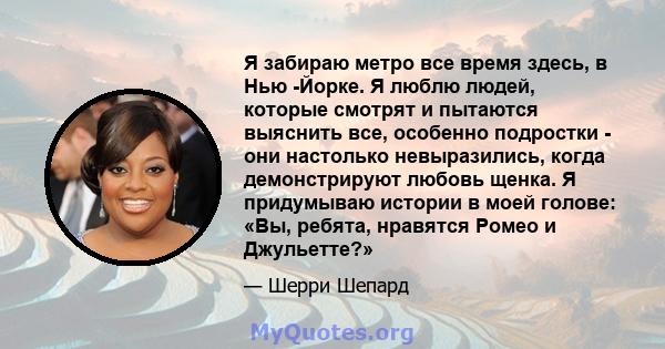 Я забираю метро все время здесь, в Нью -Йорке. Я люблю людей, которые смотрят и пытаются выяснить все, особенно подростки - они настолько невыразились, когда демонстрируют любовь щенка. Я придумываю истории в моей