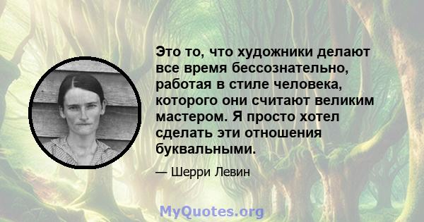 Это то, что художники делают все время бессознательно, работая в стиле человека, которого они считают великим мастером. Я просто хотел сделать эти отношения буквальными.