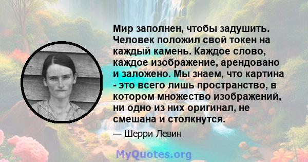 Мир заполнен, чтобы задушить. Человек положил свой токен на каждый камень. Каждое слово, каждое изображение, арендовано и заложено. Мы знаем, что картина - это всего лишь пространство, в котором множество изображений,