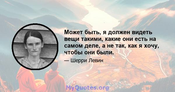 Может быть, я должен видеть вещи такими, какие они есть на самом деле, а не так, как я хочу, чтобы они были.