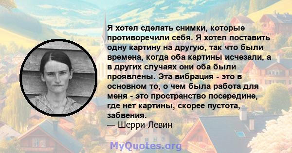 Я хотел сделать снимки, которые противоречили себя. Я хотел поставить одну картину на другую, так что были времена, когда оба картины исчезали, а в других случаях они оба были проявлены. Эта вибрация - это в основном