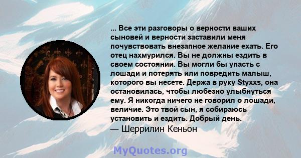 ... Все эти разговоры о верности ваших сыновей и верности заставили меня почувствовать внезапное желание ехать. Его отец нахмурился. Вы не должны ездить в своем состоянии. Вы могли бы упасть с лошади и потерять или