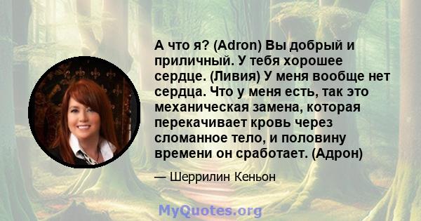 А что я? (Adron) Вы добрый и приличный. У тебя хорошее сердце. (Ливия) У меня вообще нет сердца. Что у меня есть, так это механическая замена, которая перекачивает кровь через сломанное тело, и половину времени он