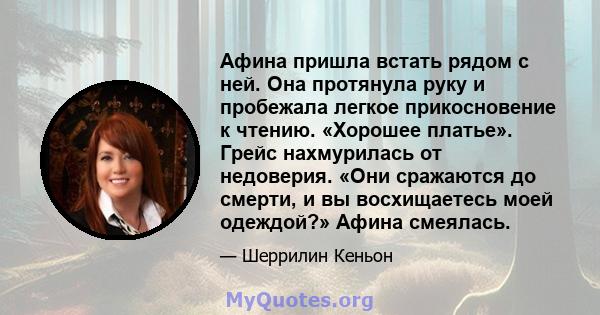 Афина пришла встать рядом с ней. Она протянула руку и пробежала легкое прикосновение к чтению. «Хорошее платье». Грейс нахмурилась от недоверия. «Они сражаются до смерти, и вы восхищаетесь моей одеждой?» Афина смеялась.