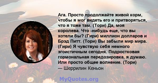 Ага. Просто продолжайте живой корм, чтобы я мог видеть его и притворяться, что я тоже там. (Тори) Да, моя королева. Что -нибудь еще, что вы хотели бы? (Гири) миллион долларов и Брэд Питт. (Тори) Вы забыли мир мира.