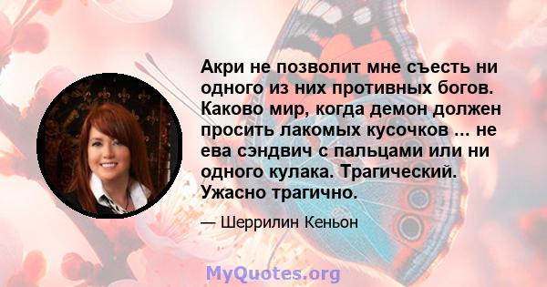 Акри не позволит мне съесть ни одного из них противных богов. Каково мир, когда демон должен просить лакомых кусочков ... не ева сэндвич с пальцами или ни одного кулака. Трагический. Ужасно трагично.