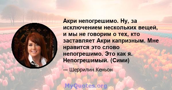 Акри непогрешимо. Ну, за исключением нескольких вещей, и мы не говорим о тех, кто заставляет Акри капризным. Мне нравится это слово непогрешимо. Это как я. Непогрешимый. (Сими)