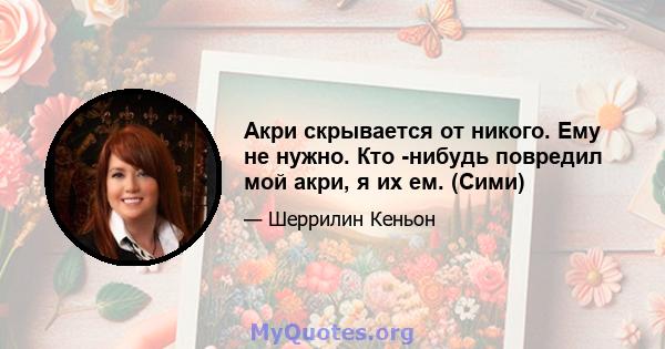 Акри скрывается от никого. Ему не нужно. Кто -нибудь повредил мой акри, я их ем. (Сими)