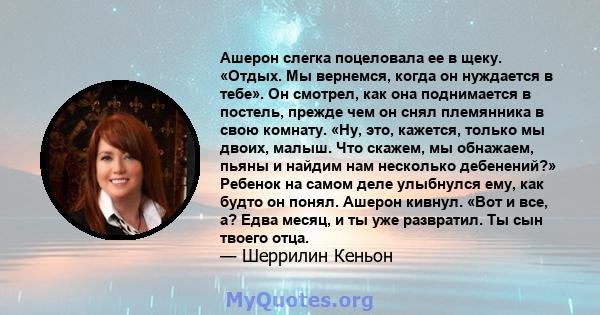 Ашерон слегка поцеловала ее в щеку. «Отдых. Мы вернемся, когда он нуждается в тебе». Он смотрел, как она поднимается в постель, прежде чем он снял племянника в свою комнату. «Ну, это, кажется, только мы двоих, малыш.