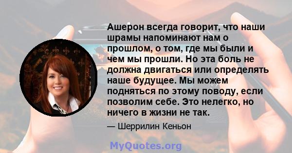 Ашерон всегда говорит, что наши шрамы напоминают нам о прошлом, о том, где мы были и чем мы прошли. Но эта боль не должна двигаться или определять наше будущее. Мы можем подняться по этому поводу, если позволим себе.