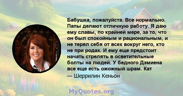 Бабушка, пожалуйста. Все нормально. Папы делают отличную работу. Я даю ему славы, по крайней мере, за то, что он был спокойным и рациональным, и не терял себя от всех вокруг него, кто не при родах. И ему еще предстоит