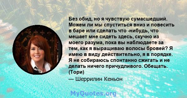 Без обид, но я чувствую сумасшедший. Можем ли мы спуститься вниз и повесить в баре или сделать что -нибудь, что мешает мне сидеть здесь, скучно из моего разума, пока вы наблюдаете за тем, как я выращиваю волосы бровей?