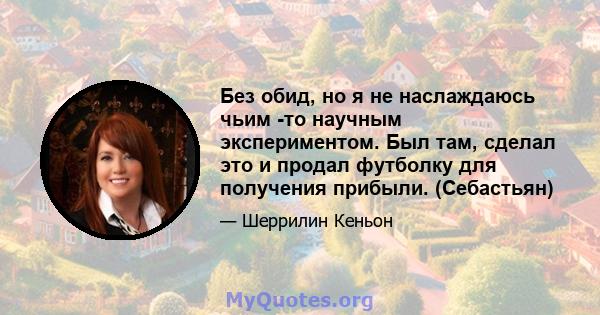 Без обид, но я не наслаждаюсь чьим -то научным экспериментом. Был там, сделал это и продал футболку для получения прибыли. (Себастьян)